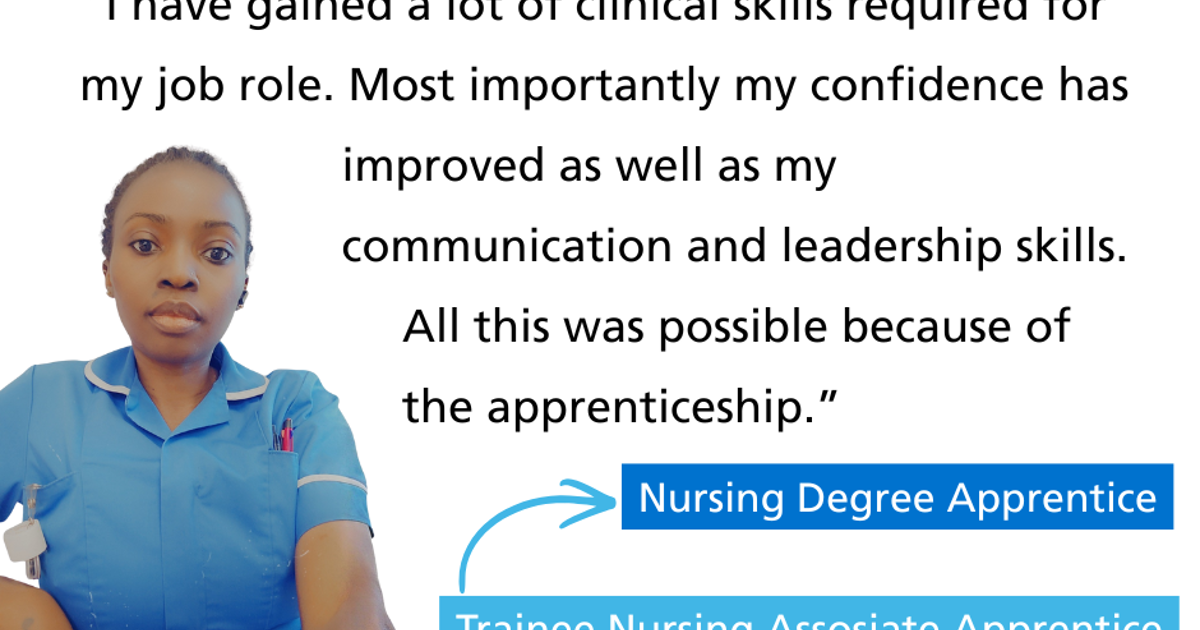 "I have gained a lot of clinical skills required for my job role. Most importantly my confidence has improved as well as my communication and leadership skills. All this was possible because of the apprenticeship." Nursing Degree Apprentice Trainee Nursing Associate Apprentice